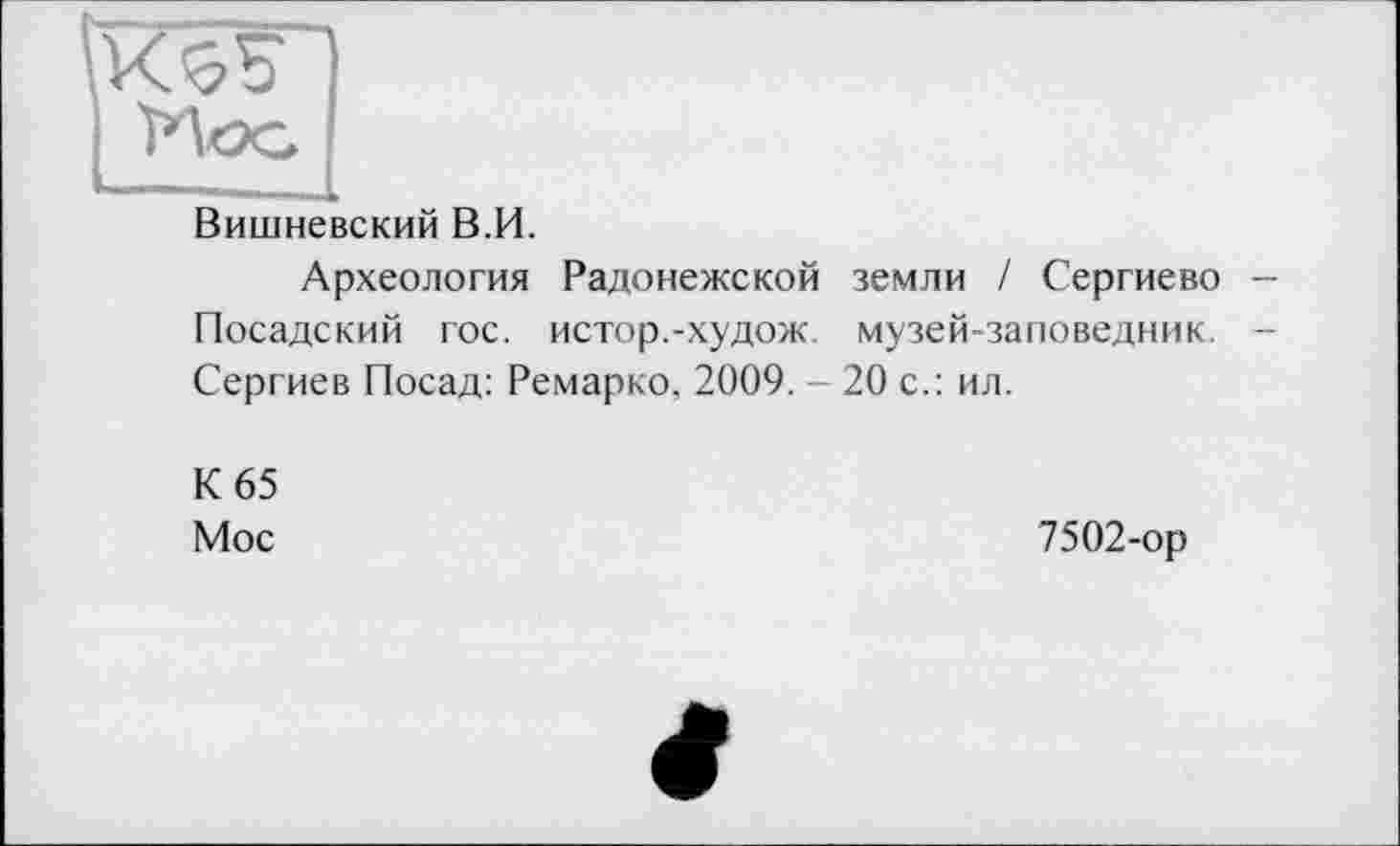 ﻿Вишневский В.И.
Археология Радонежской земли / Сергиево Посадский гос. истор.-худож. музей-заповедник. Сергиев Посад: Ремарко, 2009. - 20 с.: ил.
К 65
Мос
7502-ор